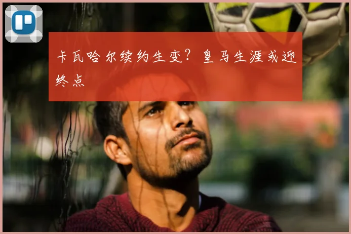 卡瓦哈尔续约生变?皇马生涯或迎终点