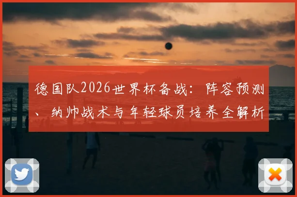 德国队2026世界杯备战：阵容预测、纳帅战术与年轻球员培养全解析