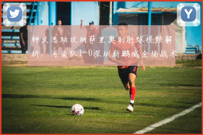 钟义浩助攻纳萨里奥制胜球视频解析,河南队1-0深圳新鹏城全场战术分析