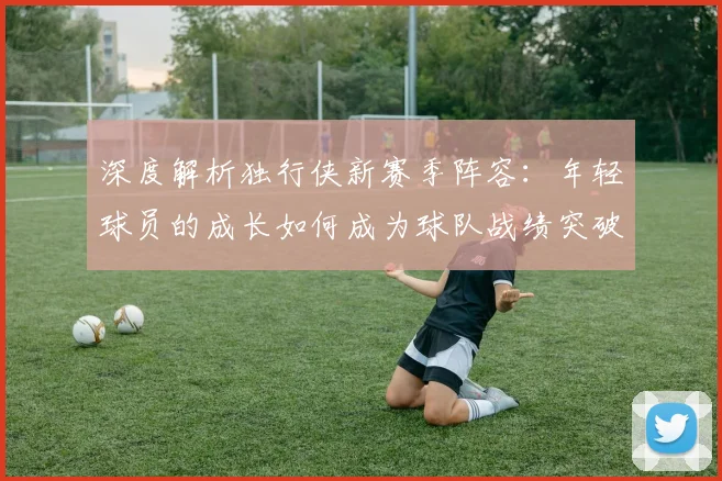 深度解析独行侠新赛季阵容:年轻球员的成长如何成为球队战绩突破的关键?