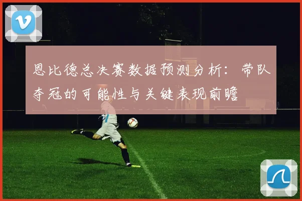 恩比德总决赛数据预测分析：带队夺冠的可能性与关键表现前瞻