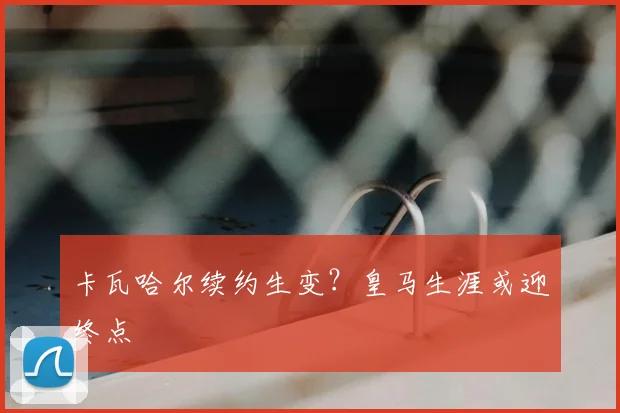 卡瓦哈尔续约生变？皇马生涯或迎终点