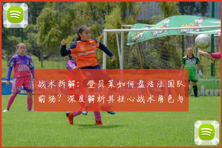 战术拆解：登贝莱如何盘活法国队前场？深度解析其核心战术角色与价值